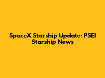 SpaceX Starship Update: PSEI Starship News