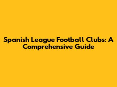 Spanish League Football Clubs: A Comprehensive Guide