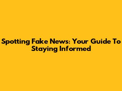 Spotting Fake News: Your Guide To Staying Informed
