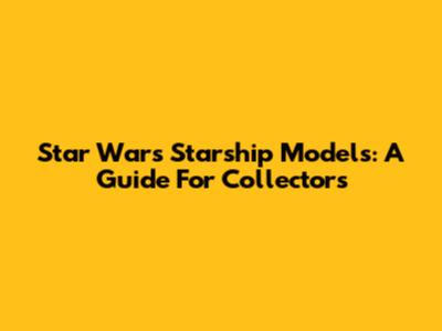 Star Wars Starship Models: A Guide For Collectors