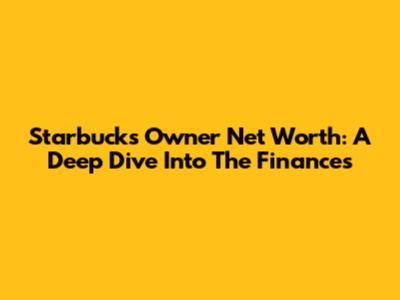 Starbucks' Owner Net Worth: A Deep Dive Into The Finances