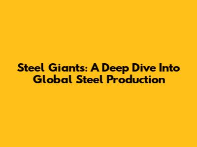 Steel Giants: A Deep Dive Into Global Steel Production