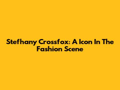 Stefhany Crossfox: A Icon In The Fashion Scene
