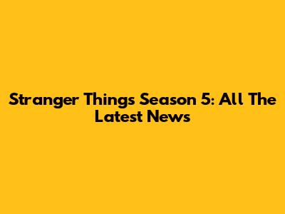 Stranger Things Season 5: All The Latest News