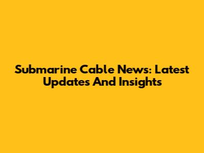 Submarine Cable News: Latest Updates And Insights