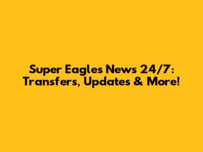 Super Eagles News 24/7: Transfers, Updates & More!