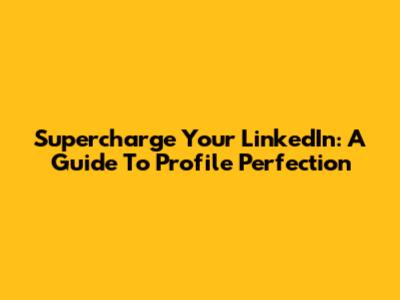 Supercharge Your LinkedIn: A Guide To Profile Perfection
