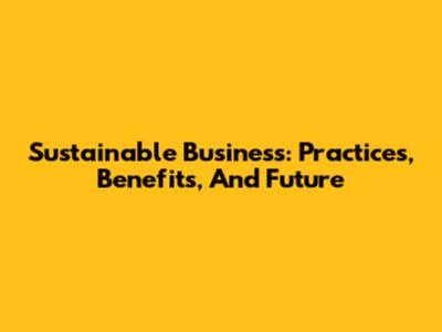 Sustainable Business: Practices, Benefits, And Future