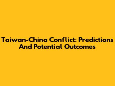 Taiwan-China Conflict: Predictions And Potential Outcomes