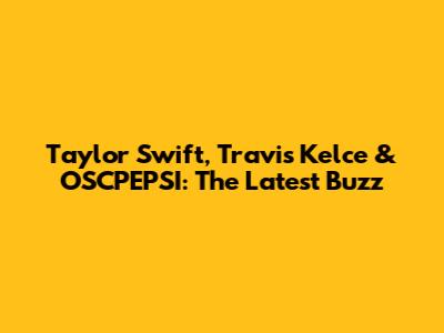 Taylor Swift, Travis Kelce & OSCPEPSI: The Latest Buzz