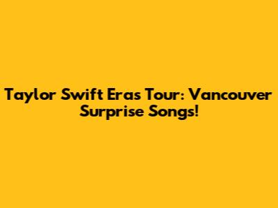 Taylor Swift Eras Tour: Vancouver Surprise Songs!