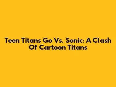 Teen Titans Go Vs. Sonic: A Clash Of Cartoon Titans