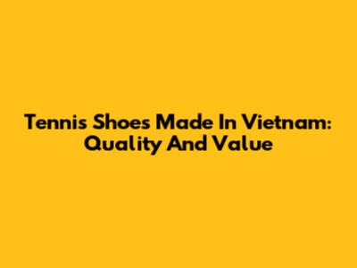 Tennis Shoes Made In Vietnam: Quality And Value
