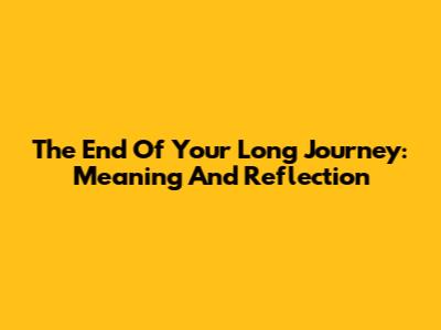 The End Of Your Long Journey: Meaning And Reflection