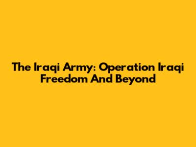 The Iraqi Army: Operation Iraqi Freedom And Beyond