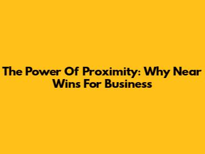 The Power Of Proximity: Why Near Wins For Business