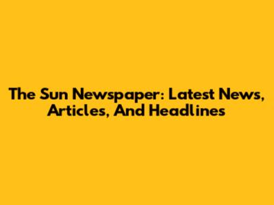 The Sun Newspaper: Latest News, Articles, And Headlines