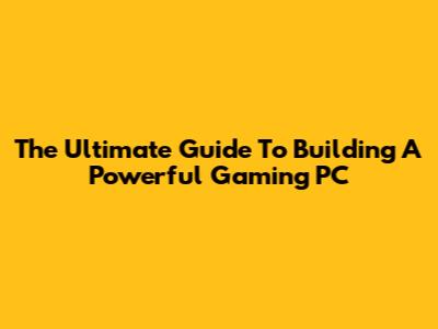 The Ultimate Guide To Building A Powerful Gaming PC
