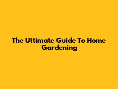 The Ultimate Guide To Home Gardening