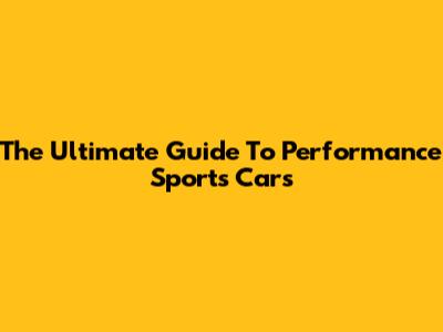 The Ultimate Guide To Performance Sports Cars