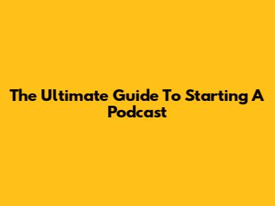 The Ultimate Guide To Starting A Podcast