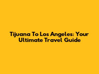 Tijuana To Los Angeles: Your Ultimate Travel Guide