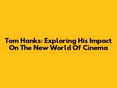 Tom Hanks: Exploring His Impact On The New World Of Cinema