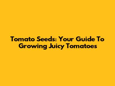 Tomato Seeds: Your Guide To Growing Juicy Tomatoes