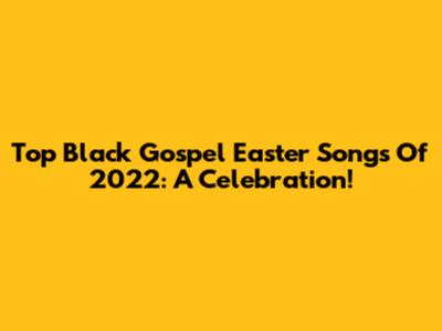 Top Black Gospel Easter Songs Of 2022: A Celebration!