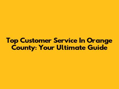 Top Customer Service In Orange County: Your Ultimate Guide