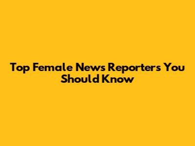 Top Female News Reporters You Should Know