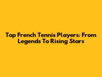 Top French Tennis Players: From Legends To Rising Stars