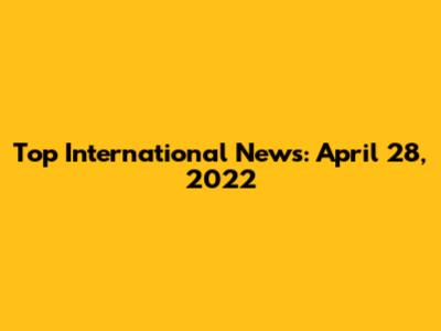 Top International News: April 28, 2022