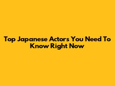 Top Japanese Actors You Need To Know Right Now