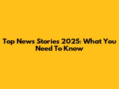 Top News Stories 2025: What You Need To Know