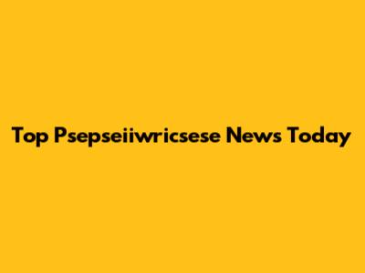 Top Psepseiiwricsese News Today