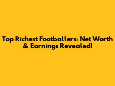 Top Richest Footballers: Net Worth & Earnings Revealed!