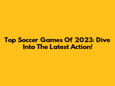 Top Soccer Games Of 2023: Dive Into The Latest Action!