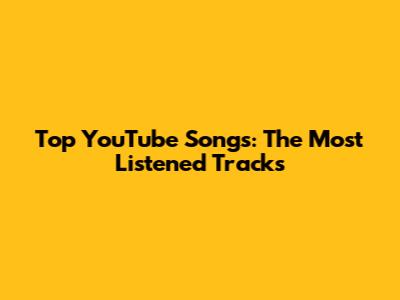 Top YouTube Songs: The Most Listened Tracks