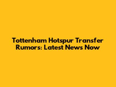 Tottenham Hotspur Transfer Rumors: Latest News Now