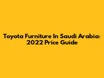 Toyota Furniture In Saudi Arabia: 2022 Price Guide