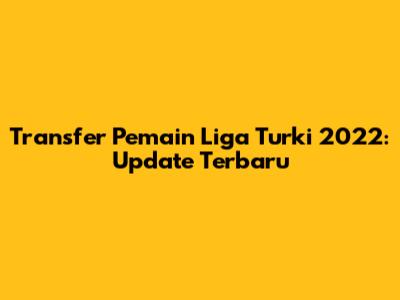 Transfer Pemain Liga Turki 2022: Update Terbaru