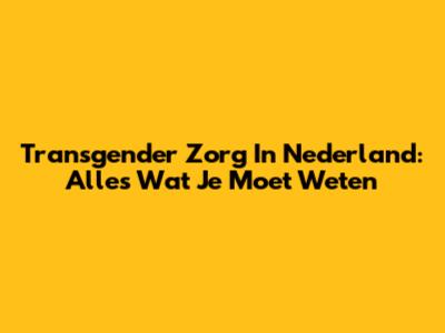 Transgender Zorg In Nederland: Alles Wat Je Moet Weten