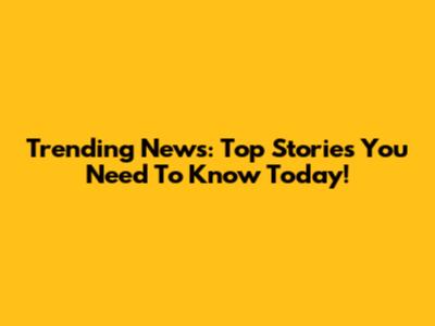 Trending News: Top Stories You Need To Know Today!