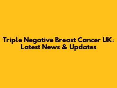 Triple Negative Breast Cancer UK: Latest News & Updates