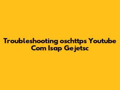Troubleshooting "oschttps Youtube Com Isap Gejetsc"
