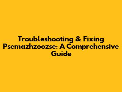 Troubleshooting & Fixing Psemazhzoozse: A Comprehensive Guide