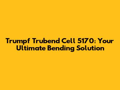 Trumpf Trubend Cell 5170: Your Ultimate Bending Solution
