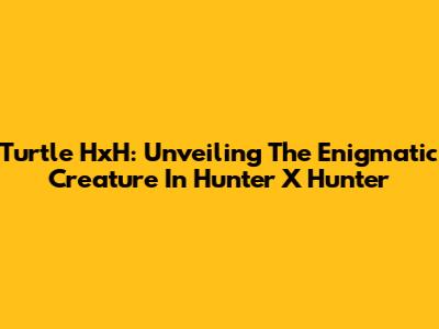 Turtle HxH: Unveiling The Enigmatic Creature In Hunter X Hunter