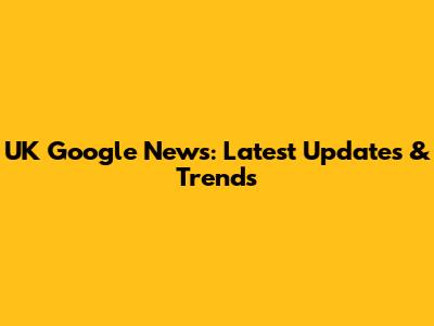UK Google News: Latest Updates & Trends